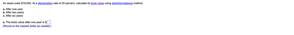An asset costs $19,000. At a depreciation rate of 20 percent, calculate its book value using declining-balance method.
a. After one year
b. After two years
c. After six years
a. The book value after one year is $ .
(Round to the nearest dollar as needed.)

