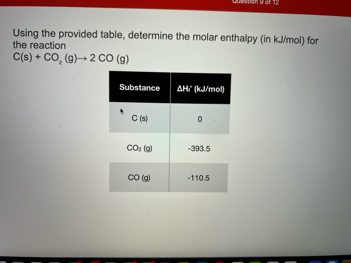 Question 9 of 12
Using the provided table, determine the molar enthalpy (in kJ/mol) for
the reaction
C(s) + CO, (g)→ 2 CO (g)
Substance
AHť (kJ/mol)
C (s)
CO2 (g)
-393.5
CO (g)
-110.5
