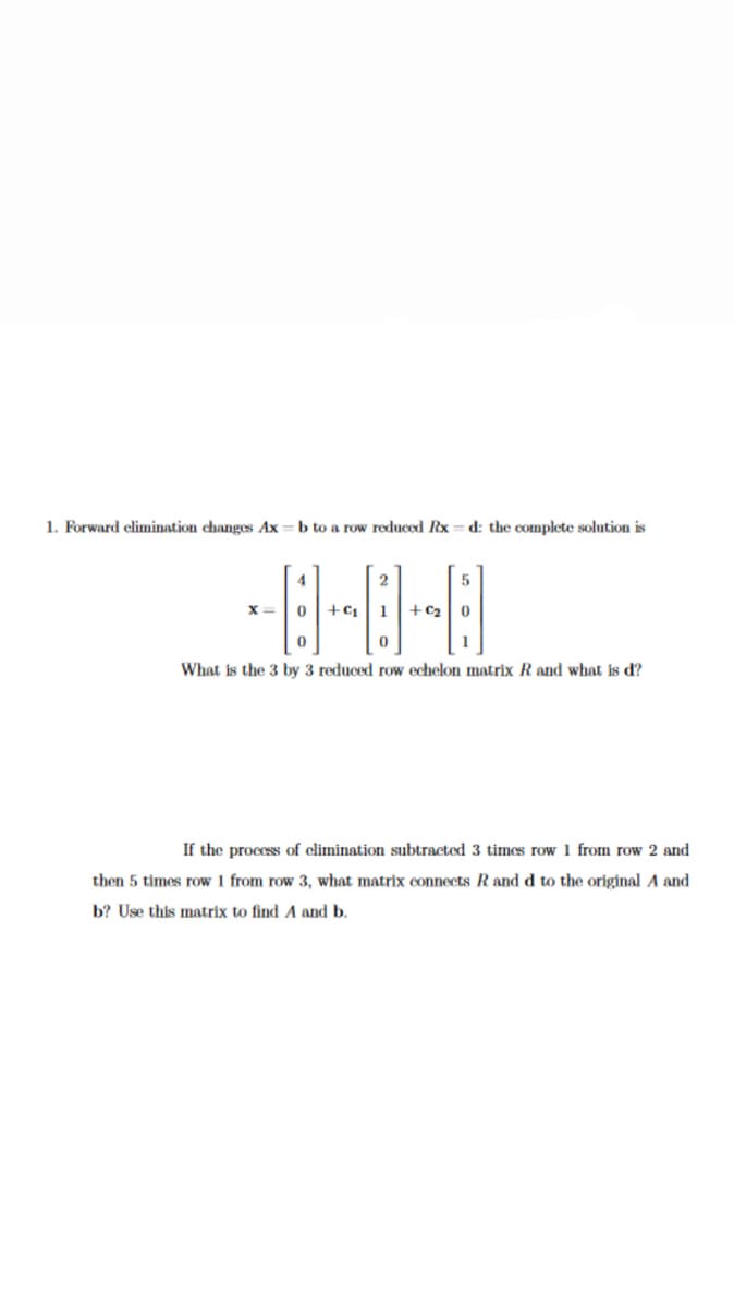 1. Forward elimination changes Ax = b to a row reduced Rx
d: the complete solution is
4
2
x=|0
+C1
1
+ c2| 0
What is the 3 by 3 reduced row echelon matrix R and what is d?
If the process of climination subtracted 3 times row 1 from row 2 and
then 5 times row 1 from row 3, what matrix connects R and d to the original A and
b? Use this matrix to find A and b.
