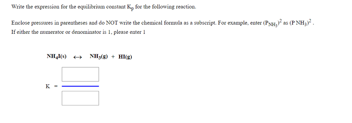 Write the expression for the equilibrium constant K, for the following reaction.
Enclose pressures in parentheses and do NOT write the chemical formula as a subscript. For example, enter (PNH,) as (P NH3)² .
If either the numerator or denominator is 1, please enter 1
NH4I(s)
NH3(g) + HI(g)
K =
