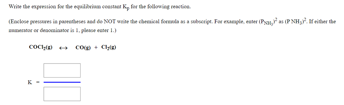 Write the expression for the equilibrium constant K, for the following reaction.
(Enclose pressures in parentheses and do NOT write the chemical formula as a subscript. For example, enter (PNH,)² as (P NH3)?. If either the
numerator or denominator is 1, please enter 1.)
COC2(g)
CO(g) + Cl2(g)
K =
