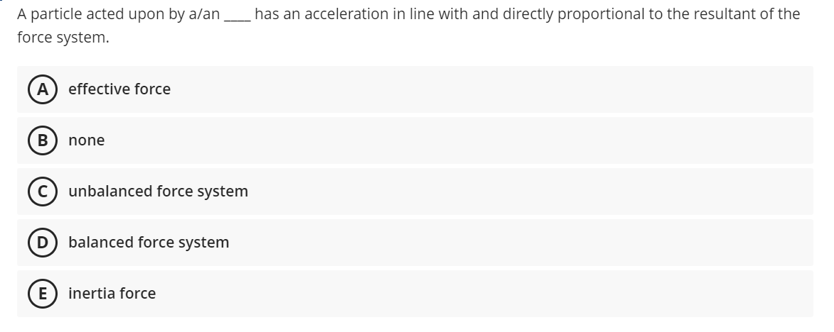 A particle acted upon by a/an
has an acceleration in line with and directly proportional to the resultant of the
force system.
A
effective force
В
none
unbalanced force system
D
balanced force system
E
inertia force
