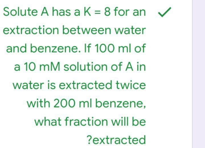 Solute A has a K = 8 for an
extraction between water
and benzene. If 100 ml of
a 10 mM solution of A in
water is extracted twice
with 200 ml benzene,
what fraction will be
?extracted