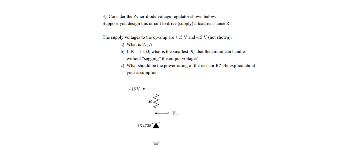 3) Consider the Zener-diode voltage regulator shown below.
Suppose you design this circuit to drive (supply) a load resistance RL.
The supply voltages to the op-amp are +15 V and -15 V (not shown).
a) What is Vout?
b) If R = 1 k N, what is the smallest R, that the circuit can handle
without "sagging" the output voltage?
c) What should be the power rating of the resistor R? Be explicit about
your assumptions.
+15 V •
R
Vout
1N4738
