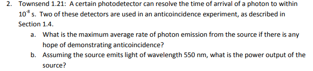 Townsend 1.21: A certain photodetector can resolve the time of arrival of a photon to within
2.
108 s. Two of these detectors are used in an anticoincidence experiment, as described in
Section 1.4.
a. What is the maximum average rate of photon emission from the source if there is any
hope of demonstrating anticoincidence?
b.
Assuming the source emits light of wavelength 550 nm, what is the power output of the
source?
