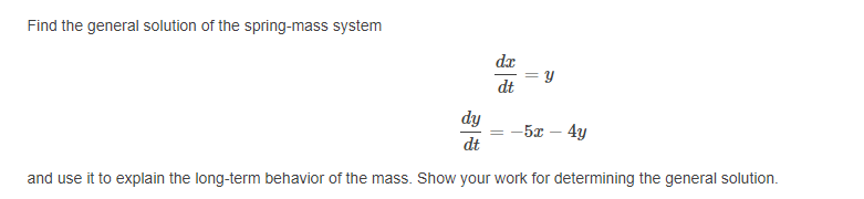 Find the general solution of the spring-mass system
dx
dt
dy
-5x – 4y
dt
and use it to explain the long-term behavior of the mass. Show your work for determining the general solution.
||
