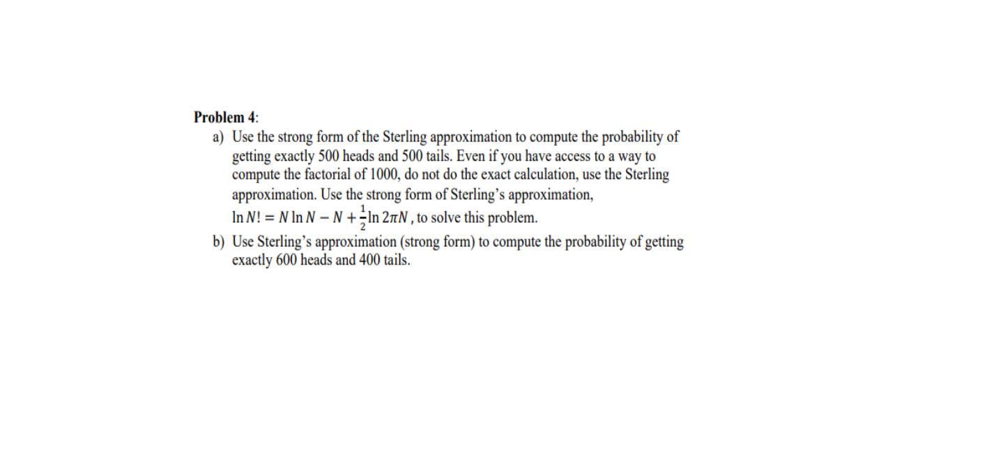 Problem 4:
a) Use the strong form of the Sterling approximation to compute the probability of
getting exactly 500 heads and 500 tails. Even if you have access to a way to
compute the factorial of 1000, do not do the exact calculation, use the Sterling
approximation. Use the strong form of Sterling's approximation,
In N! = N In N – N +;In 27N , to solve this problem.
b) Use Sterling's approximation (strong form) to compute the probability of getting
exactly 600 heads and 400 tails.
