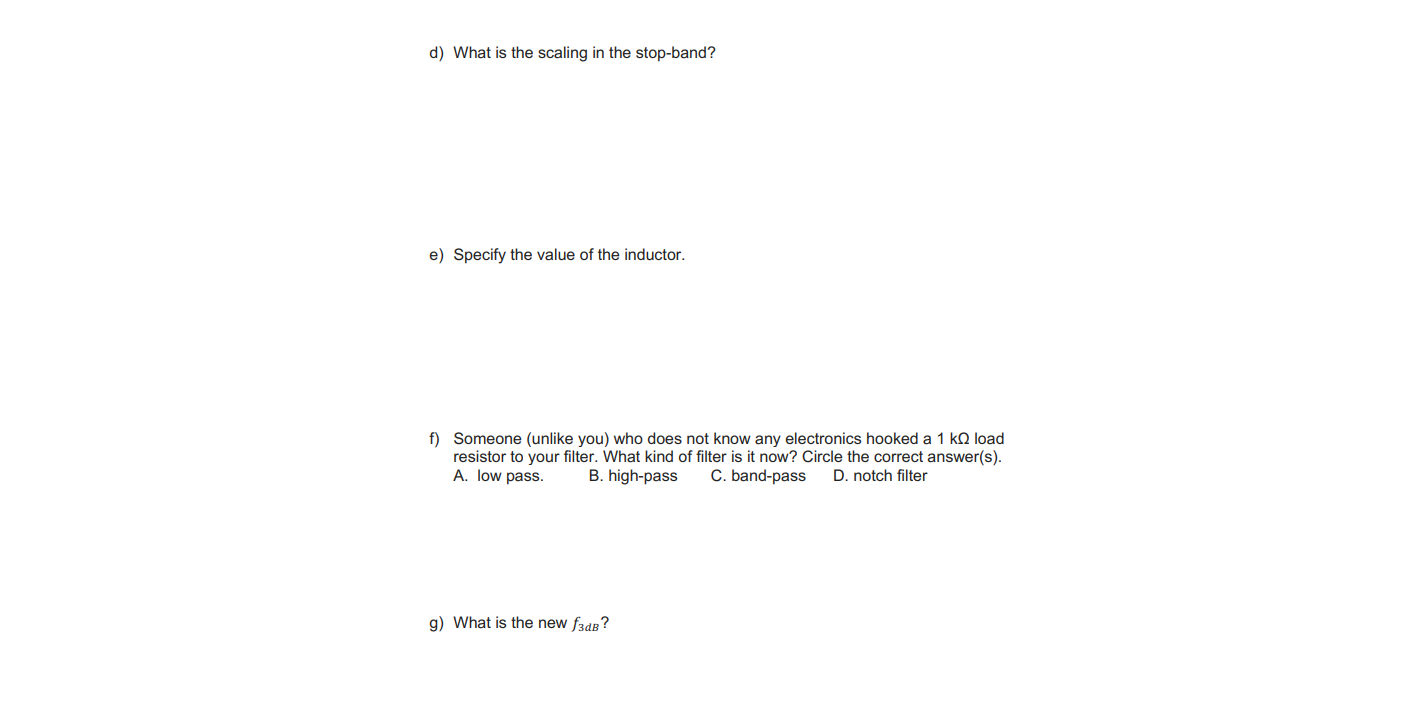 e) Specify the value of the inductor.
f) Someone (unlike you) who does not know any electronics hooked a 1 kQ load
resistor to your filter. What kind of filter is it now? Circle the correct answer(s).
A. Iow pass.
B. high-pass
C. band-pass
D. notch filter
g) What is the new fade?
