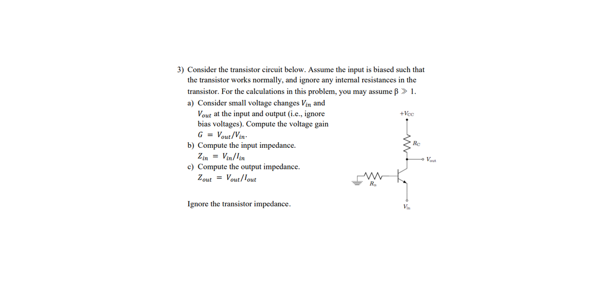 3) Consider the transistor circuit below. Assume the input is biased such that
the transistor works normally, and ignore any internal resistances in the
transistor. For the calculations in this problem, you may assume ß > 1.
a) Consider small voltage changes Vin and
Vout at the input and output (i.e., ignore
bias voltages). Compute the voltage gain
G = Vout/Vin-
+Vcc
Rc
b) Compute the input impedance.
Zin = Vin/lin
Vout
c) Compute the output impedance.
Zout = Vout/lout
Ra
Ignore the transistor impedance.
Vin
