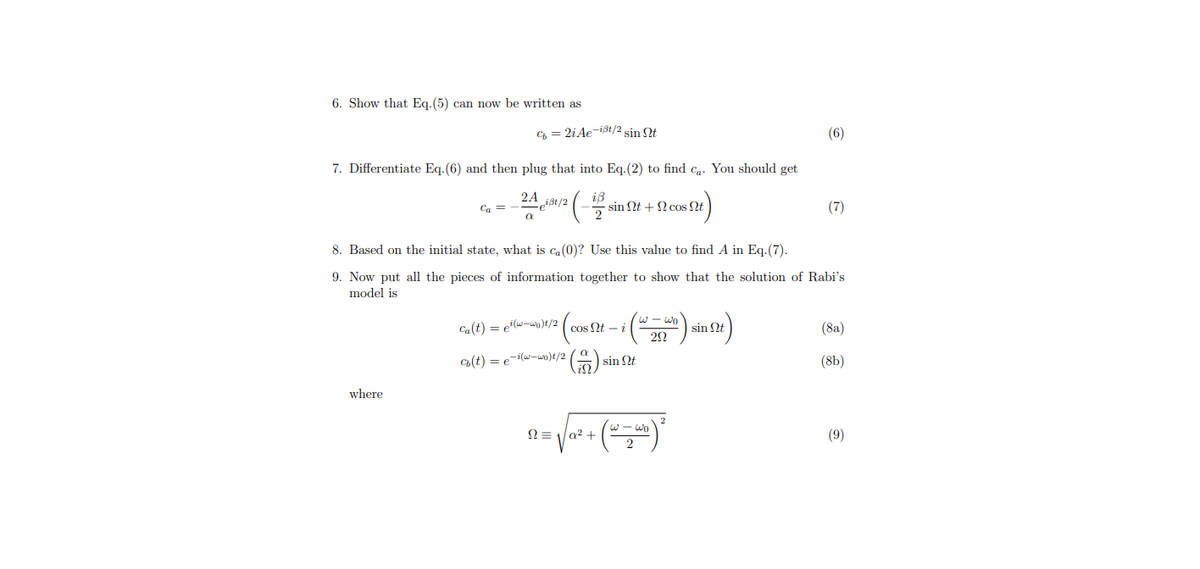 6. Show that Eq.(5) can now be written as
C, = 2iAe-ist/2 sin t
(6)
7. Differentiate Eq.(6) and then plug that into Eq.-(2) to find ca. You should get
2A
Ca =
- sin Qt + N cos Nt
(7)
8. Based on the initial state, what is c,(0)? Use this value to find A in Eq.(7).
9. Now put all the pieces of information together to show that the solution of Rabi's
model is
w - wo
Ca(t) = e"(w-ww)t/2
sin Nt
(8a)
cos Nt - i
2Ω
C(t) = e-i(w-wo)t/2
(8b)
sin Nt
where
w - wo
N = 1a2 +
(9)
