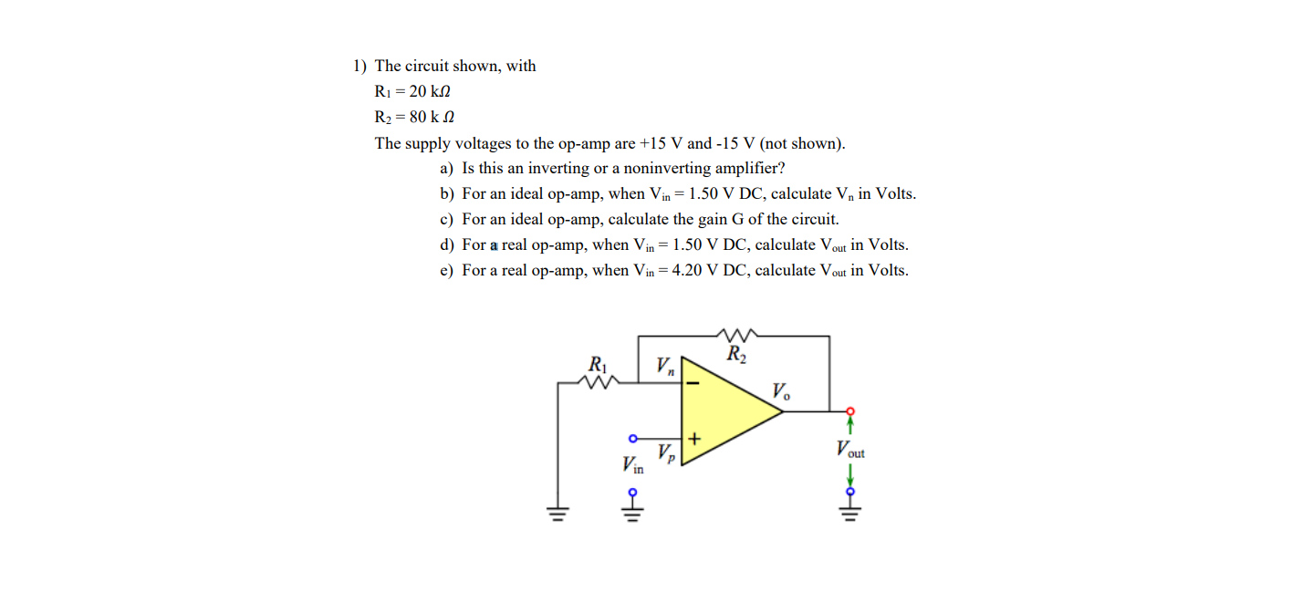 1) The circuit shown, with
R1 = 20 kN
R2 = 80 k N
The supply voltages to the op-amp are +15 V and -15 V (not shown).
a) Is this an inverting or a noninverting amplifier?
b) For an ideal op-amp, when Vin = 1.50 V DC, calculate V, in Volts.
c) For an ideal op-amp, calculate the gain G of the circuit.
d) For a real op-amp, when Vin = 1.50 V DC, calculate Vout in Volts.
e) For a real op-amp, when Vin = 4.20 V DC, calculate Vout in Volts.
R2
R1
V,
V.
Vout
V,
Vin
