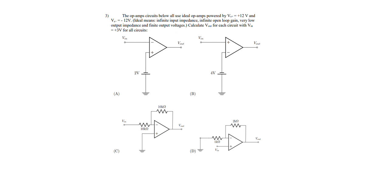 3)
V- = - 12V. (Ideal means: infinite input impedance, infinite open loop gain, very low
output impedance and finite output voltages.) Calculate Vout for each circuit with Vin
= +3V for all circuits:
The op-amps circuits below all use ideal op-amps powered by Vs+ =+12 V and
Vin
Vin
Vout
Vout
2V
4V
(A)
(B)
10kN
Vin
2k?
Vout
10k?
Vout
1k?
Vin
(C)
(D)
