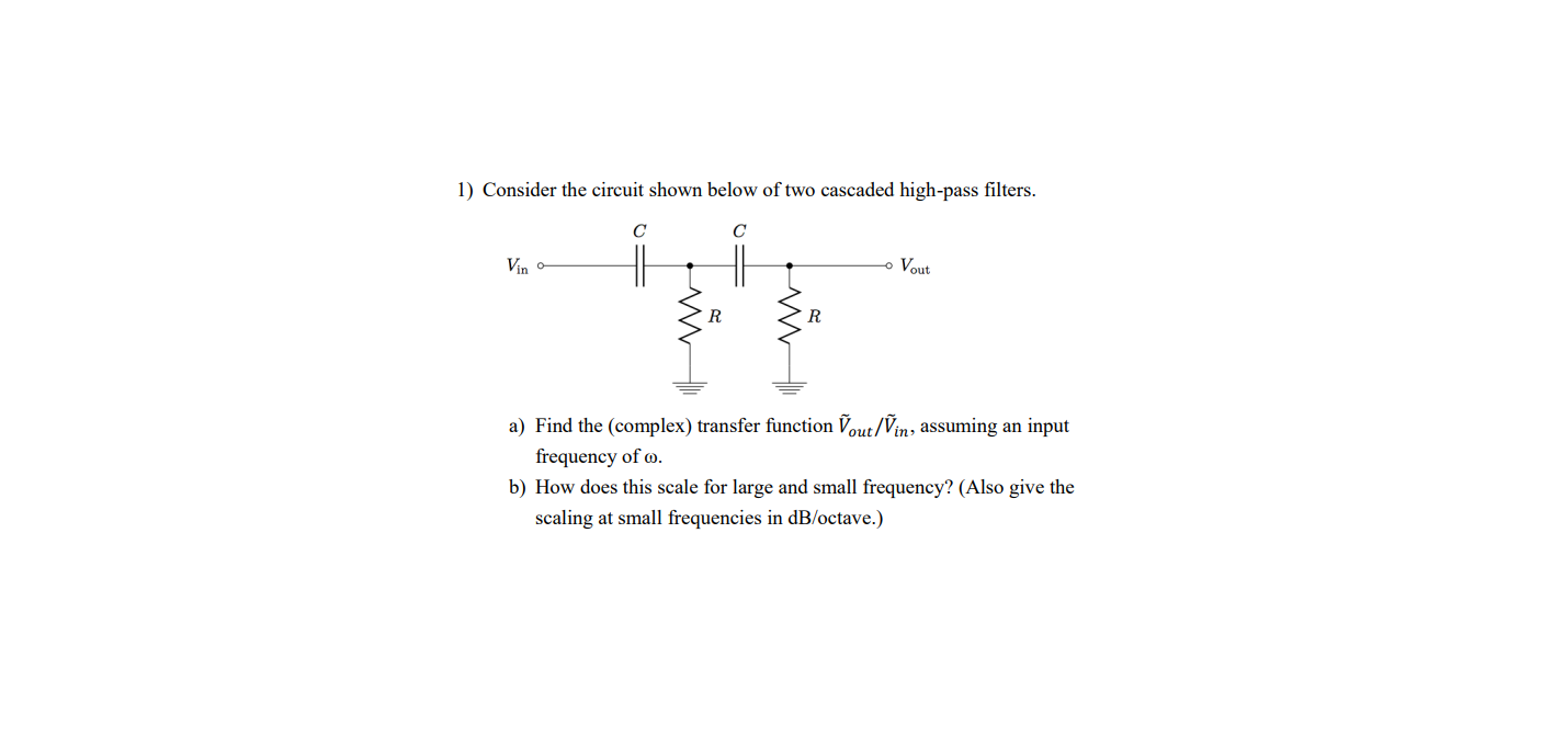 1) Consider the circuit shown below of two cascaded high-pass filters.
Vin
o Vout
R
R
a) Find the (complex) transfer function Vout/Vin, assuming an input
frequency of o.
b) How does this scale for large and small frequency? (Also give the
scaling at small frequencies in dB/octave.)
