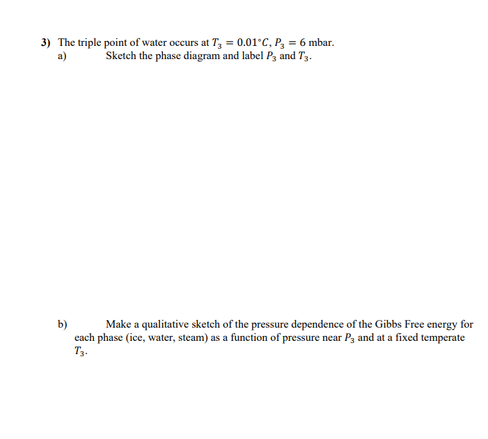 3) The triple point of water occurs at T, = 0.01°C, P3 = 6 mbar.
a)
Sketch the phase diagram and label P3 and T3.
b)
each phase (ice, water, steam) as a function of pressure near P3 and at a fixed temperate
Тз-
Make a qualitative sketch of the pressure dependence of the Gibbs Free energy for
