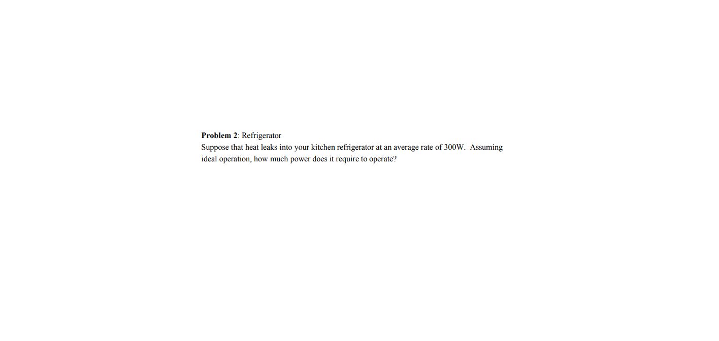 Problem 2: Refrigerator
Suppose that heat leaks into your kitchen refrigerator at an average rate of 300W. Assuming
ideal operation, how much power does it require to operate?
