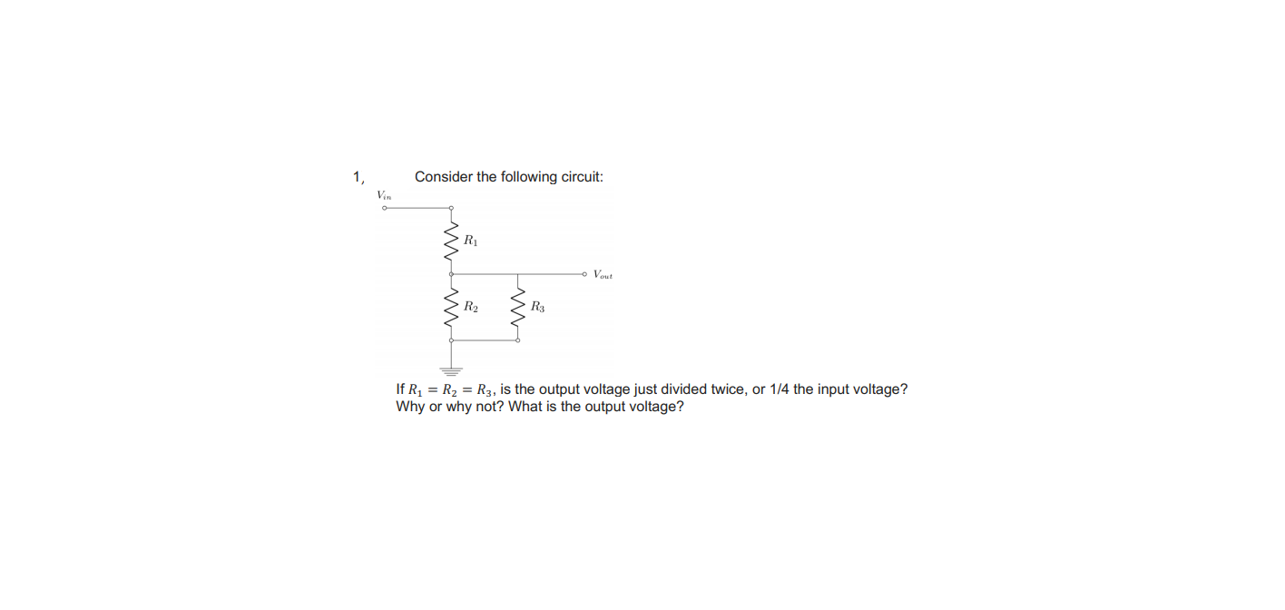 Consider the following circuit:
Vin
R1
o Veut
R2
R3
If R = R2 = R3, is the output voltage just divided twice, or 1/4 the input voltage?
Why or why not? What is the output voltage?
