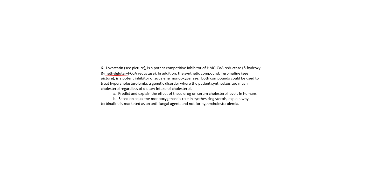 6. Lovastatin (see picture), is a potent competitive inhibitor of HMG-COA reductase (B-hydroxy-
B-methylglutaryl-COA reductase). In addition, the synthetic compound, Terbinafine (see
picture), is a potent inhibitor of squalene monooxygenase. Both compounds could be used to
treat hypercholesterolemia, a genetic disorder where the patient synthesizes too much
cholesterol regardless of dietary intake of cholesterol.
a. Predict and explain the effect of these drug on serum cholesterol levels in humans.
b. Based on squalene monooxygenase's role in synthesizing sterols, explain why
terbinafine is marketed as an anti-fungal agent, and not for hypercholesterolemia.
