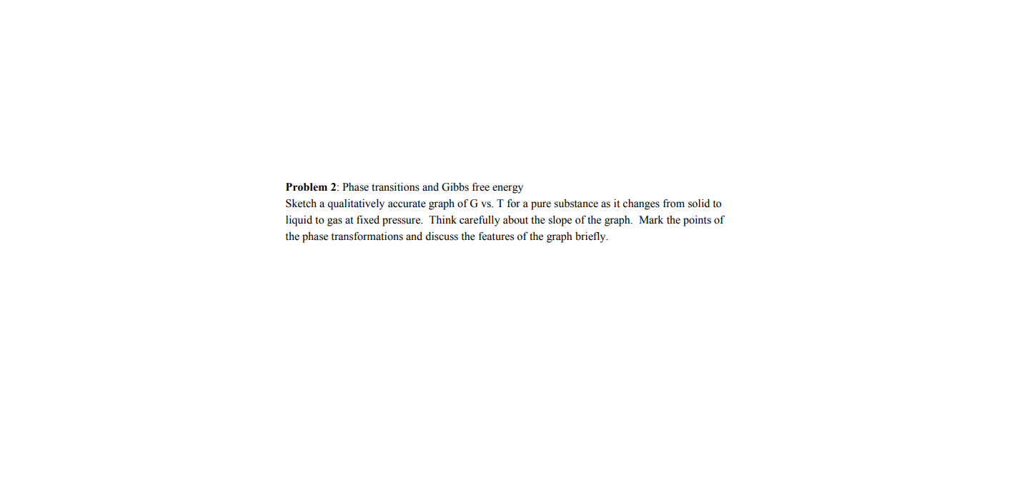 Problem 2: Phase transitions and Gibbs free energy
Sketch a qualitatively accurate graph of G vs. T for a pure substance as it changes from solid to
liquid to gas at fixed pressure. Think carefully about the slope of the graph. Mark the points of
the phase transformations and discuss the features of the graph briefly.
