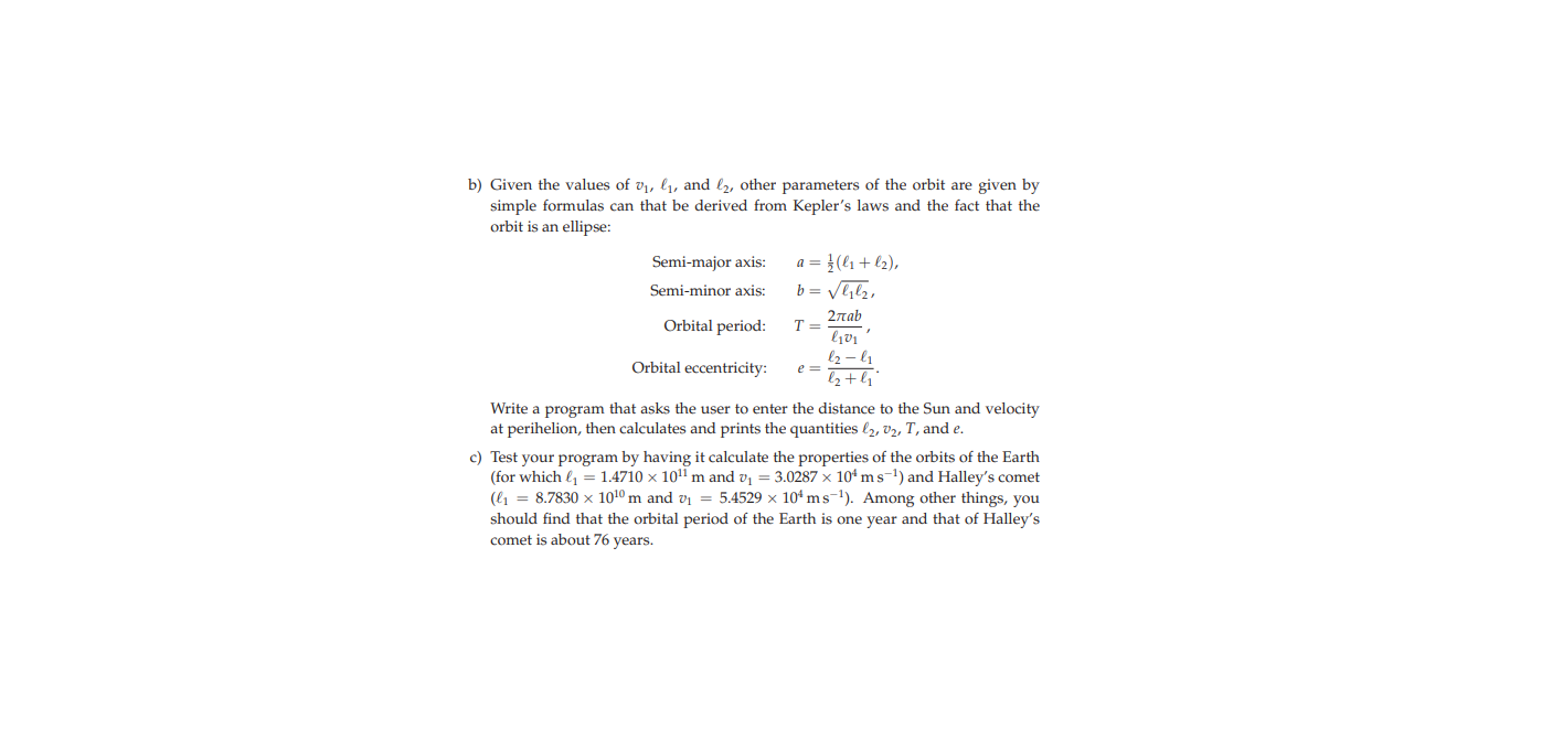 b) Given the values of v1, ly, and bz, other parameters of the orbit are given by
simple formulas can that be derived from Kepler's laws and the fact that the
orbit is an ellipse:
a = }(l1 + l2),
b = Vlz,
Semi-major axis:
Semi-minor axis:
2лаb
Orbital period:
l2 – l1
Orbital eccentricity:
z+4
Write a program that asks the user to enter the distance to the Sun and velocity
at perihelion, then calculates and prints the quantities l2, v2, T, and e.
c) Test your program by having it calculate the properties of the orbits of the Earth
(for which l1 = 1.4710 x 101 m and v = 3.0287 x 10* ms-1) and Halley's comet
(l1 = 8.7830 x 1010 m and vi = 5.4529 x 104 ms-1). Among other things, you
should find that the orbital period of the Earth is one year and that of Halley's
comet is about 76 years.
