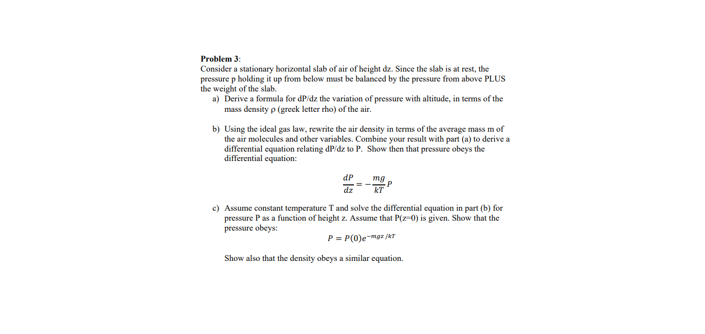 Problem 3:
Consider a stationary horizontal slab of air of height dz. Since the slab is at rest, the
pressure p holding it up from below must be balanced by the pressure from above PLUS
the weight of the slab.
a) Derive a formula for dP/dz the variation of pressure with altitude, in terms of the
mass density p (greek letter rho) of the air.
b) Using the ideal gas law, rewrite the air density in terms of the average mass m of
the air molecules and other variables. Combine your result with part (a) to derive a
differential equation relating dP/dz to P. Show then that pressure obeys the
differential equation:
dP
тg
dz
kT
c) Assume constant temperature T and solve the differential equation in part (b) for
pressure P as a function of height z. Assume that P(z=0) is given. Show that the
pressure obeys:
P = P(0)e-mgz /kT
Show also that the density obeys a similar equation.
