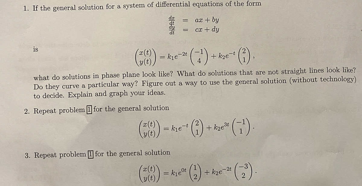 1. If the general solution for a system of differential equations of the form
dx
ax + by
%3D
dy
dt
cx + dy
r(t)
() = kie-2t ()
2
+ k2e-
1
4
what do solutions in phase plane look like? What do solutions that are not straight lines look like?
Do they curve a particular way? Figure out a way to use the general solution (without technology)
to decide. Explain and graph your ideas.
2. Repeat problem 1 for the general solution
(8) = khe (
x(t)
y(t)
+ kze3t
3. Repeat problem 1 for the general solution
()
= kje" C)
+ kze-2t
-3
2
is
