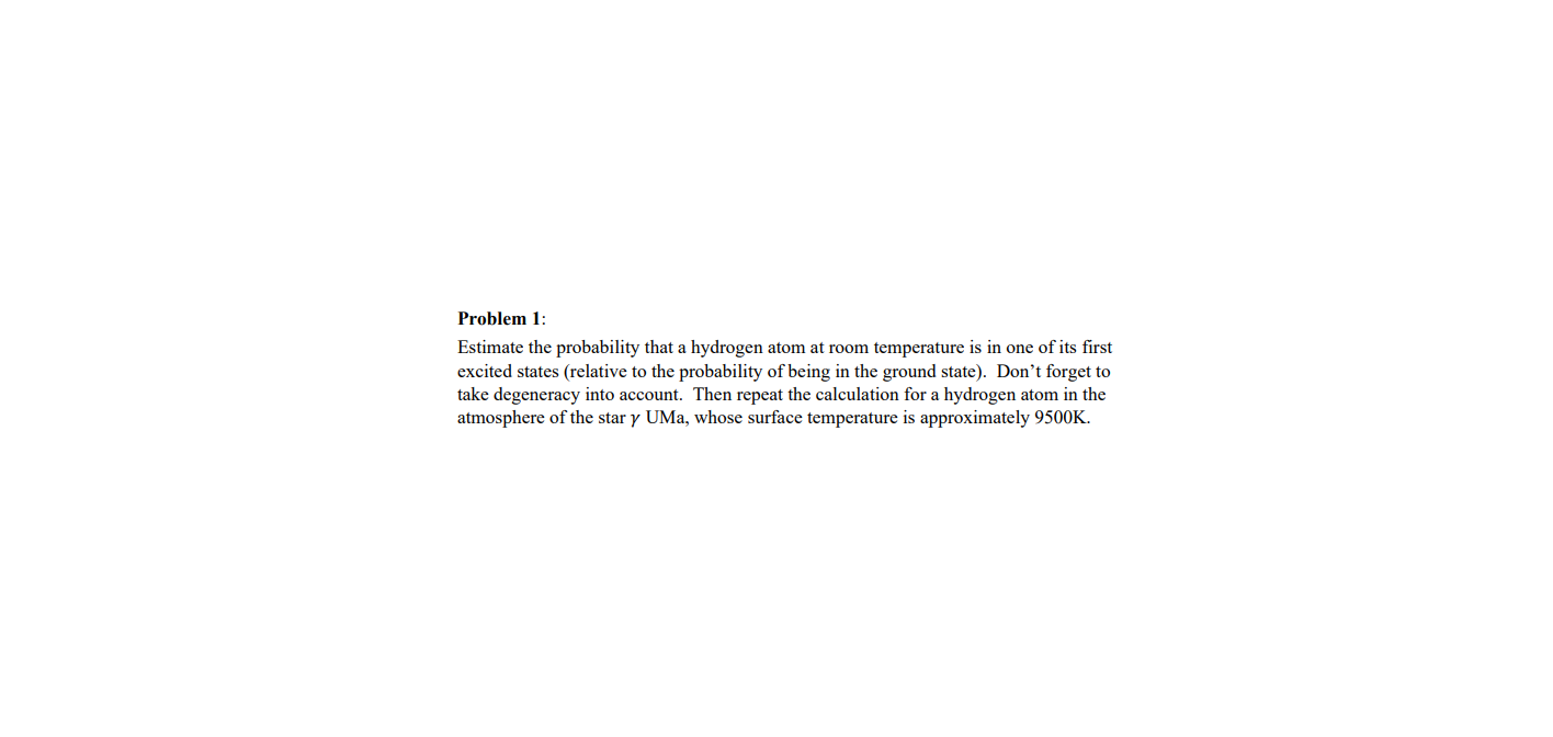 Problem 1:
Estimate the probability that a hydrogen atom at room temperature is in one of its first
excited states (relative to the probability of being in the ground state). Don't forget to
take degeneracy into account. Then repeat the calculation for a hydrogen atom in the
atmosphere of the star y UMa, whose surface temperature is approximately 9500K.
