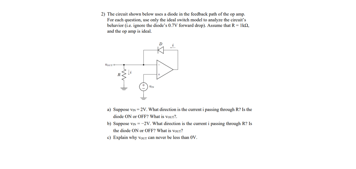 2) The circuit shown below uses a diode in the feedback path of the op amp.
For each question, use only the ideal switch model to analyze the circuit's
behavior (i.e. ignore the diode's 0.7V forward drop). Assume that R = 1k2,
and the op amp is ideal.
D
VOUT
VIN
a) Suppose vIN=2V. What direction is the current i passing through R? Is the
dio
ON or OFF? Wha
VOUT
b) Suppose VIN = -2V. What direction is the current i passing through R? Is
the diode ON or OFF? What is voUT?
c) Explain why VOUT can never be less than 0V.
