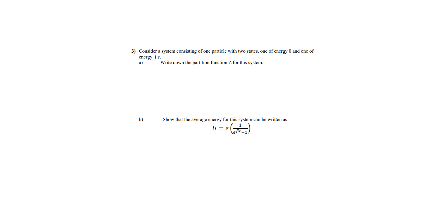 3) Consider a system consisting of one particle with two states, one of energy 0 and one of
energy +ɛ.
a)
Write down the partition function Z for this system.
b)
Show that the average energy for this system can be written as
