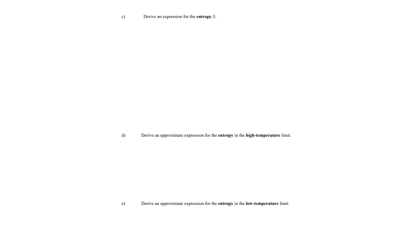 Derive an expression for the entropy S.
d)
Derive an approximate expression for the entropy in the high-temperature limit.
e)
Derive an approximate expression for the entropy in the low-temperature limit.
