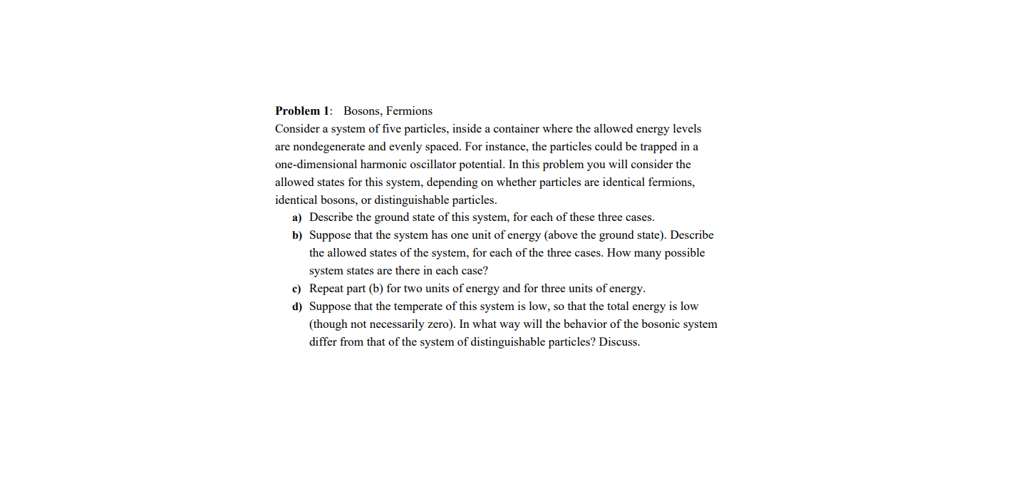 Problem 1: Bosons, Fermions
Consider a system of five particles, inside a container where the allowed energy levels
are nondegenerate and evenly spaced. For instance, the particles could be trapped in a
one-dimensional harmonic oscillator potential. In this problem you will consider the
allowed states for this system, depending on whether particles are identical fermions,
identical bosons, or distinguishable particles.
a) Describe the ground state of this system, for each of these three cases.
b) Suppose that the system has one unit of energy (above the ground state). Describe
the allowed states of the system, for each of the three cases. How many possible
system states are there in each case?
c) Repeat part (b) for two units of energy and for three units of energy.
d) Suppose that the temperate of this system is low, so that the total energy is low
(though not necessarily zero). In what way will the behavior of the bosonic system
differ from that of the system of distinguishable particles? Discuss.
