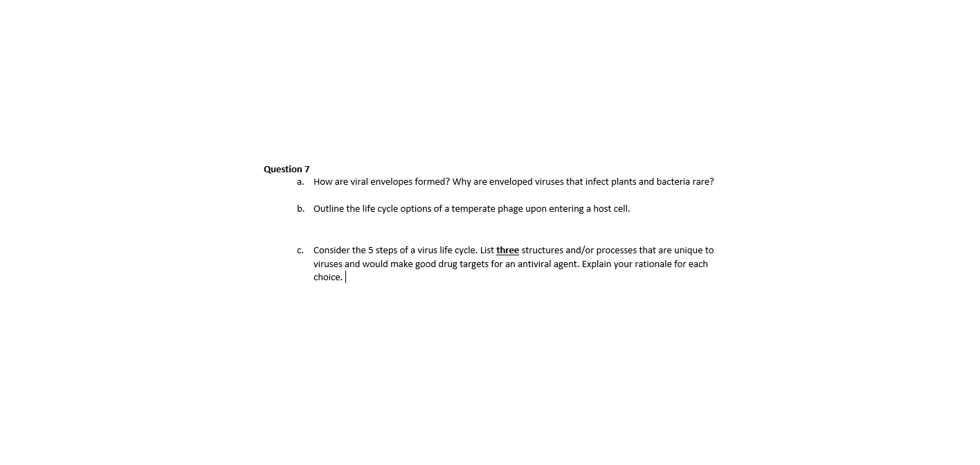 a. How are viral envelopes formed? Why are enveloped viruses that infect plants and bacteria rare?
b. Outline the life cycle options of a temperate phage upon entering a host cell.
c. Consider the 5 steps of a virus life cycle. List three structures and/or processes that are unique to
viruses and would make good drug targets for an antiviral agent. Explain your rationale for each
choice.
