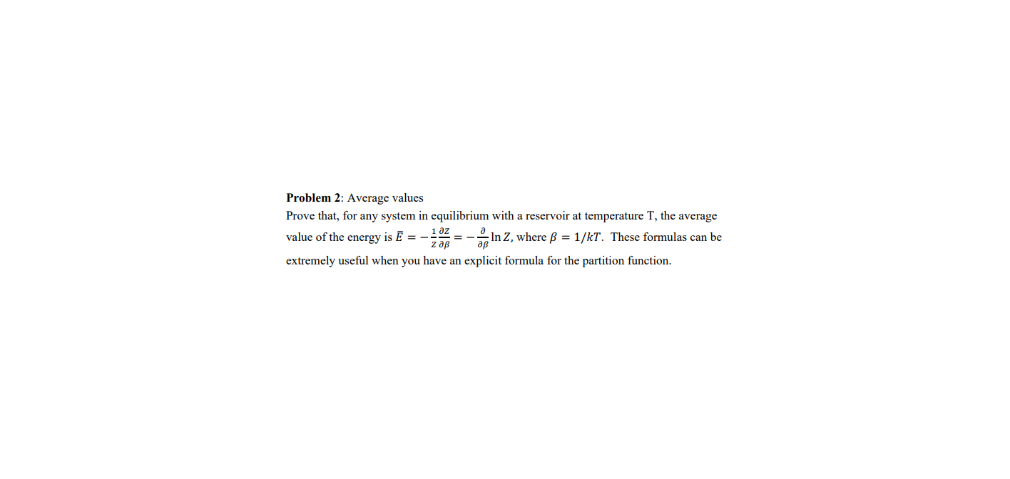 Problem 2: Average values
Prove that, for any system in equilibrium with a reservoir at temperature T, the average
1 дZ
value of the energy is Ē = –
z дв
In Z, where ß = 1/kT. These formulas can be
дв
extremely useful when you have an explicit formula for the partition function.
