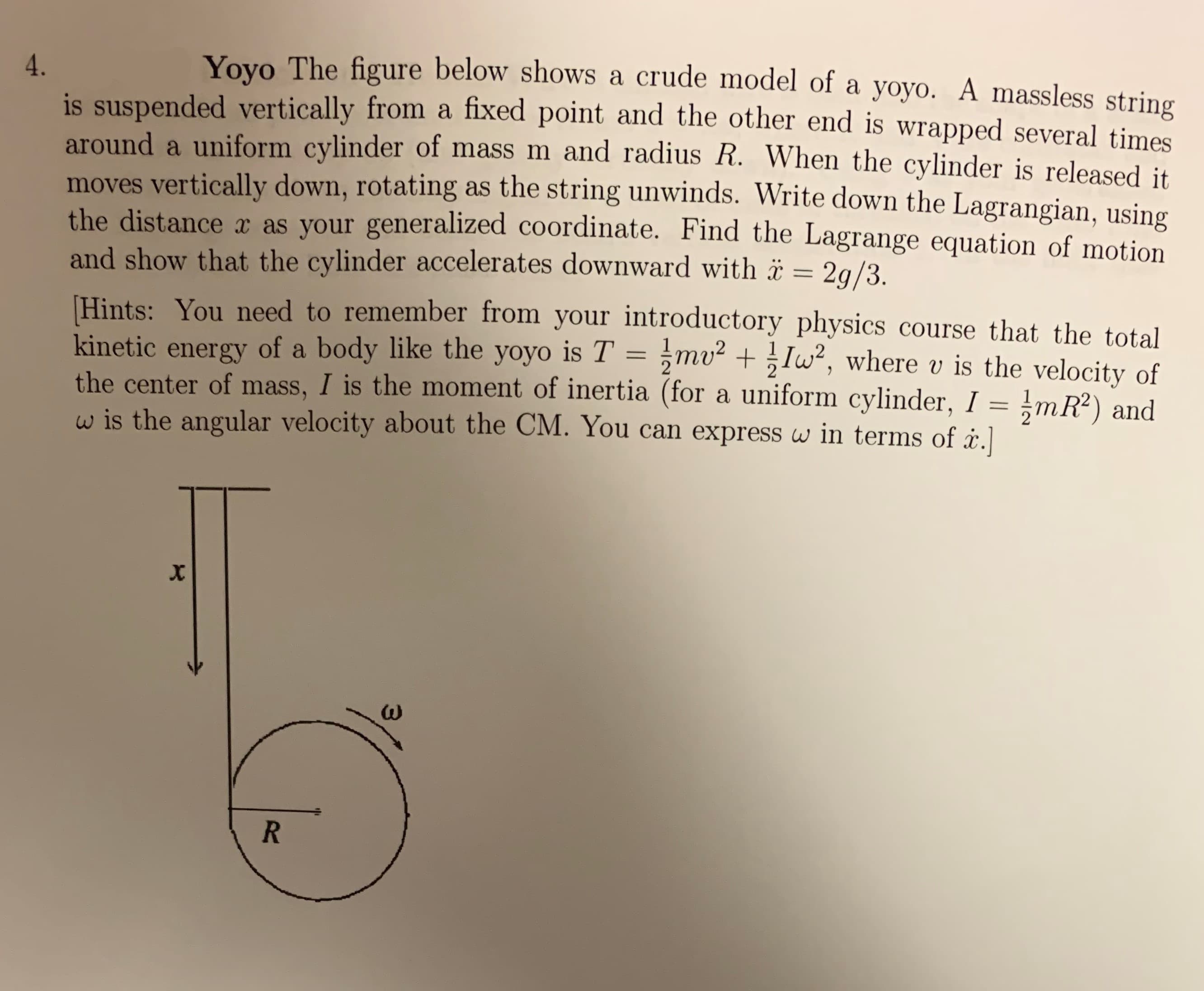 Yoyo The figure below shows a crude model of a yoyo. A massless string
4.
suspended vertically from a fixed point and the other end
around a uniform cylinder of mass m and radius R. When the cylinder is released it.
moves vertically down, rotating as the string unwinds. Write down the Lagrangian, using
the distance x as your generalized coordinate. Find the Lagrange equation of motion
and show that the cylinder accelerates downward with 2q/3.
wrapped several times
1
Hints: You need to remember from your introductory physics course that the total
kinetic energy of a body like the yoyo is T = mu Iw, where v is the velocity of
the center of mass, I is the moment of inertia (for a uniform cylinder, I =mR2) and
w is the angular velocity about the CM. You can express w in terms of å.]
x
R
