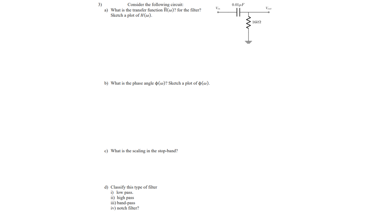 Consider the following circuit:
3)
a) What is the transfer function Ĥ(w)? for the filter?
Sketch a plot of H(@).
0.01uF
Vin
Vout
HH
16kN
b) What is the phase angle p(w)? Sketch a plot of ¢(@).
c) What is the scaling in the stop-band?
d) Classify this type of filter
i) low pass.
ii) high pass
iii) band-pass
iv) notch filter?
