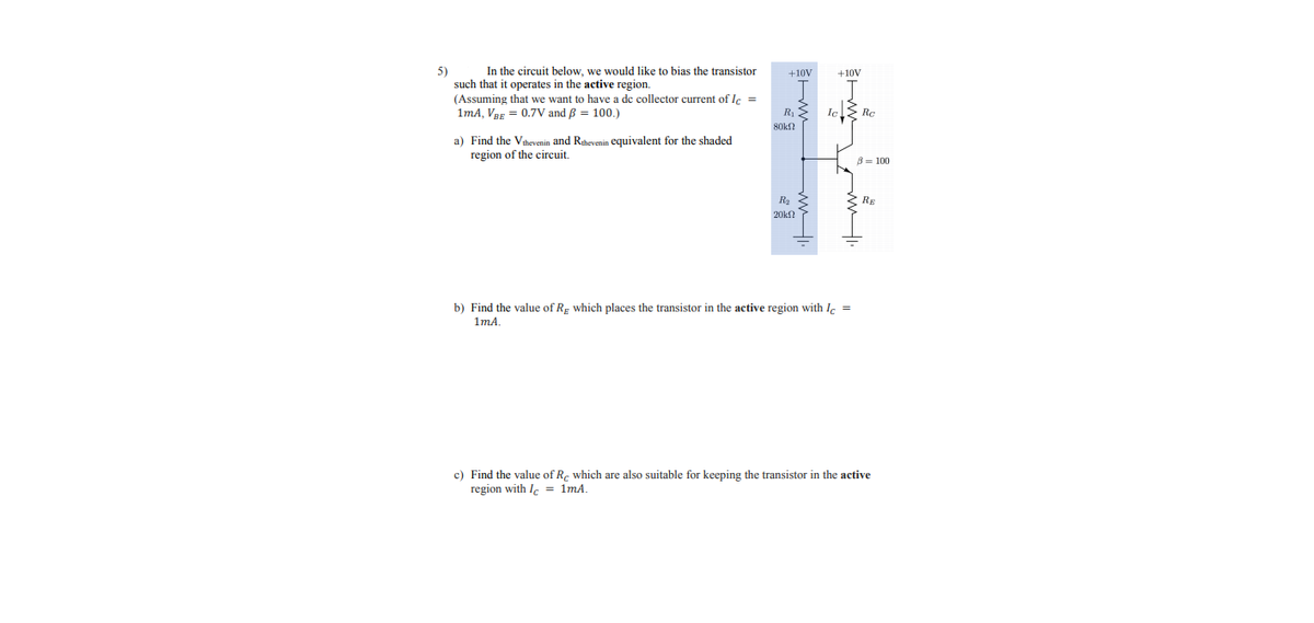 In the circuit below, we would like to bias the transistor
5)
such that it operates in the active region.
(Assuming that we want to have a dc collector current of Ic =
1mA, VBE = 0.7V and B = 100.)
+10V
+10V
R, S
Iel> Rc
80k?
a) Find the Vihevenin and Rahevenin equivalent for the shaded
region of the circuit.
B= 100
3 RE
20k
b) Find the value of Rg which places the transistor in the active region with I, =
1mA
c) Find the value of R. which are also suitable for keeping the transistor in the active
region with Ie = 1mA.
