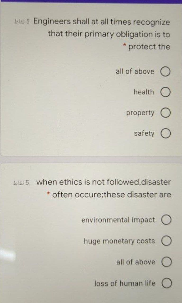 bl 5 Engineers shall at all times recognize
that their primary obligation is to
* protect the
all of above O
health O
property O
safety O
bläi 5 when ethics is not followed,disaster
often occure;these disaster are
environmental impact O
huge monetary costs O
all of above O
loss of human life O
