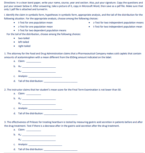 Directions: In a clean bond paper, write your name, course, year and section. Also, put your signature. Copy the questions and
put your answer below it. After answering, take a picture of it, copy in Microsoft Word, then save as a pdf file. Make sure that
only 1 pdf file is attached and turned in.
I. Identify the claim in symbolic form, hypotheses in symbolic form, appropriate analysis, and the tail of the distribution for the
following situation. For the appropriate analysis, choose among the following choices:
• -Trest for one population mean
• 2- Test for one population mean
• -Test for two dependent population means
For the tail of the distribution, choose among the following choices:
2-Test for two independent population means
• -Test for two independent population mean
• two-tailed
• left-tailed
• right-tailed
1. The attorney for the Food and Drug Administration claims that a Pharmaceutical Company makes cold caplets that contain
amounts of acetaminophen with a mean different from the 650mg amount indicated on the label.
a. Claim:
b.
Ho:
Ha:
C Analysis:
d. Tail of the distribution:
2. The instructor claims that her student's mean score for the Final Term Examination is not lower than 50.
a. Claim:
b. Hạ:
H:
c Analysis:
d. Tail of the distribution:
3. The effectiveness of Prilosec for treating heartburn is tested by measuring gastric acid secretion in patients before and after
the drug treatment. Test if there is a decrease after in the gastric acid secretion after the drug treatment.
a. Claim:
b. Ho:
C Analysis:
d. Tail of the distribution:
