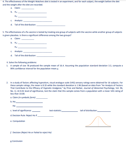 4. The effectiveness of the Weight Watchers diet is tested in an experiment, and for each subject, the weight before the diet
and the weight after the diet are recorded.
a. Claim:
b. Hạ:
C Analysis:
d. Tail of the distribution:
5. The effectiveness of a flu vaccine is tested by treating one group of subjects with the vaccine while another group of subjects
is given placebos. Is there a significant difference among the two groups?
a. Claim:
b. Hạ:
c Analysis:
d. Tail of the distribution:
II. Solve the following problems:
1. A sample of size 78 produced the sample mean of 16.4. Assuming the population standard deviation 3.3, compute a
99% confidence interval for the population mean u.
2. In a study of factors affecting hypnotism, visual analogue scale (VAS) sensory ratings were obtained for 16 subjects. For
these sample ratings, the mean is 8.33 while the standard deviation is 1.96 (based on data from "An Analysis of Factors
That Contribute to the Efficacy of Hypnotic Analgesia," by Price and Barber, Journal of Abnormal Psychology, Vol. 96,
No. 1). At 0.01 level of significance, test the claim that this sample comes from a population with a mean VAS rating of
less than 10.00.
a. Claim (in symbolic form):
b. Ho:
На:
c level of significance:
test-statistic
tail of distribution:
d. Decision Rule: Reject Ho if
e. Computation
f. Decision (Reject Ho or Failed to reject Ho)
g. Conclusion
