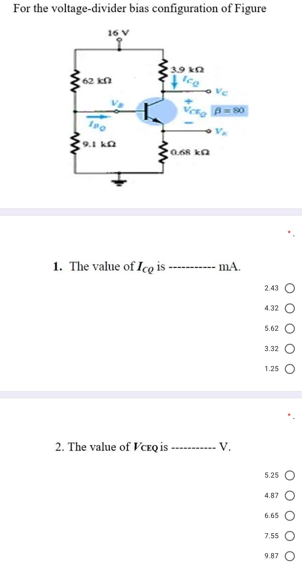 For the voltage-divider bias configuration of Figure
16 V
3.9 kn
Ice
62 kn
VCE B= 0
9.1 kn
0.68 ka
1. The value of Ico is
mA.
2.43
4.32
5.62
3.32
1.25
2. The value of VCEQ is
V.
5.25
4.87
6.65
7.55
9.87 O
