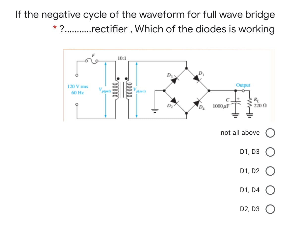 If the negative cycle of the waveform for full wave bridge
?. .rectifier , Which of the diodes is working
10:1
D3
120 V ms
Output
60 Hz
p(sec)
RL
220 N
C
D2
1000µF
not all above
D1, D3
D1, D2
D1, D4 O
D2, D3 O
elle
lelll
