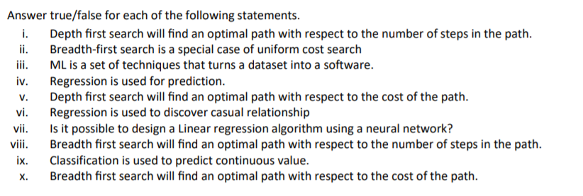 Answer true/false for each of the following statements.
i.
Depth first search will find an optimal path with respect to the number of steps in the path.
Breadth-first search is a special case of uniform cost search
ML is a set of techniques that turns a dataset into a software.
Regression is used for prediction.
v.
ii.
ii.
iv.
Depth first search will find an optimal path with respect to the cost of the path.
Regression is used to discover casual relationship
Is it possible to design a Linear regression algorithm using a neural network?
Breadth first search will find an optimal path with respect to the number of steps in the path.
Classification is used to predict continuous value.
Breadth first search will find an optimal path with respect to the cost of the path.
vi.
vii.
viii.
ix.
х.
