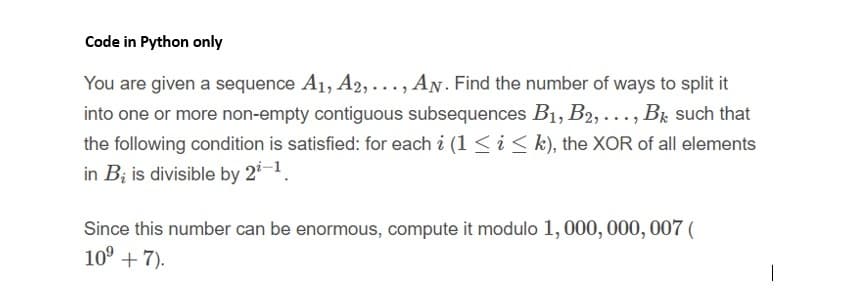 Code in Python only
You are given a sequence A1, A2, ..., AN. Find the number of ways to split it
into one or more non-empty contiguous subsequences B1, B2,..., Br such that
the following condition is satisfied: for each i (1 < i < k), the XOR of all elements
in B; is divisible by 2-1
Since this number can be enormous, compute it modulo 1, 000, 000, 007 (
10° + 7).
