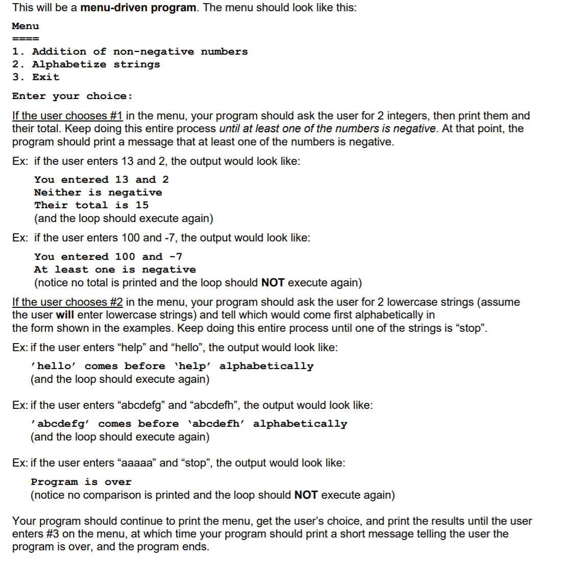 This will be a menu-driven program. The menu should look like this:
Menu
====
1. Addition of non-negative numbers
2. Alphabetize strings
3. Exit
Enter your choice:
If the user chooses #1 in the menu, your program should ask the user for 2 integers, then print them and
their total. Keep doing this entire process until at least one of the numbers is negative. At that point, the
program should print a message that at least one of the numbers is negative.
Ex: if the user enters 13 and 2, the output would look like:
You entered 13 and 2
Neither is negative
Their total is 15
(and the loop should execute again)
Ex: if the user enters 100 and -7, the output would look like:
You entered 100 and -7
At least one is negative
(notice no total is printed and the loop should NOT execute again)
If the user chooses #2 in the menu, your program should ask the user for 2 lowercase strings (assume
the user will enter lowercase strings) and tell which would come first alphabetically in
the form shown in the examples. Keep doing this entire process until one of the strings is "stop".
Ex: if the user enters “help" and “hello", the output would look like:
'hello'
comes before 'help' alphabetically
(and the loop should execute again)
Ex: if the user enters "abcdefg" and "abcdefh", the output would look like:
'abcdefg' comes before 'abcdefh' alphabetically
(and the loop should execute again)
Ex: if the user enters "aaaaa" and "stop", the output would look like:
Program is over
(notice no comparison is printed and the loop should NOT execute again)
Your program should continue to print the menu, get the user's choice, and print the results until the user
enters #3 on the menu, at which time your program should print a short message telling the user the
program is over, and the program ends.
