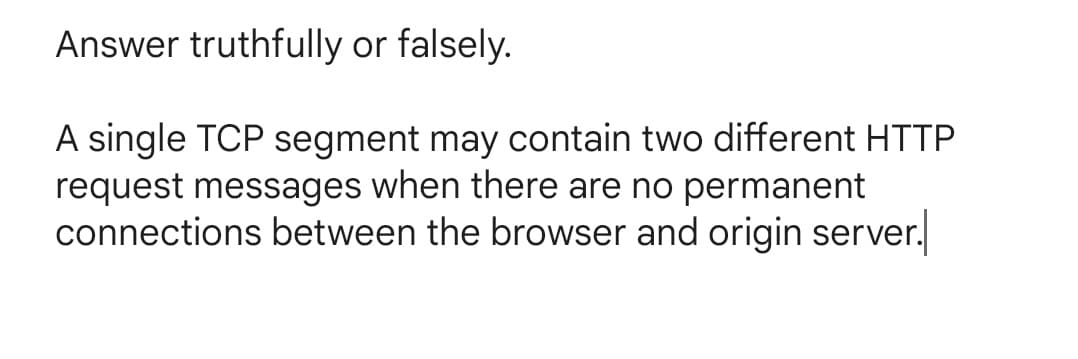 Answer truthfully or falsely.
A single TCP segment may contain two different HTTP
request messages when there are no permanent
connections between the browser and origin server.
