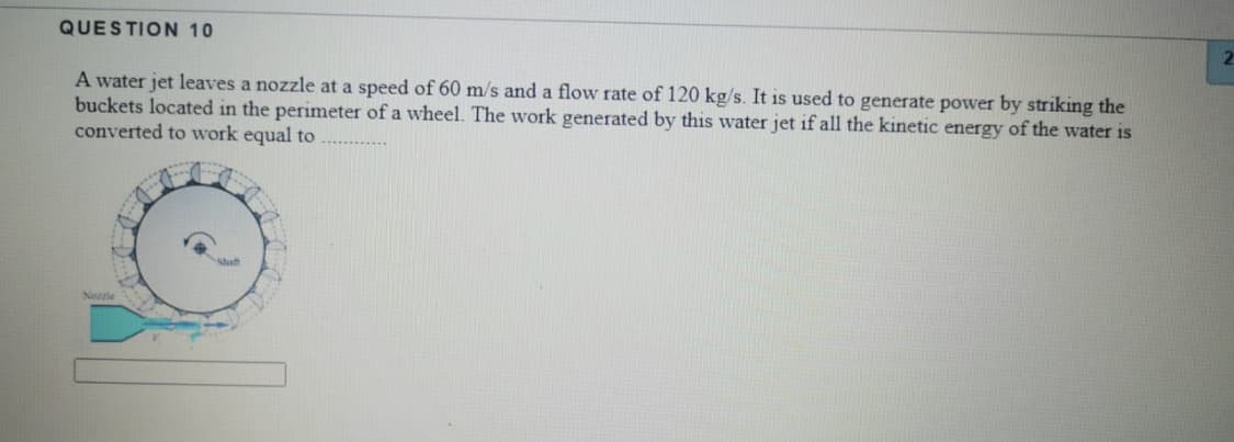 QUESTION 10
21
A water jet leaves a nozzle at a speed of 60 m/s and a flow rate of 120 kg/s. It is used to generate power by striking the
buckets located in the perimeter of a wheel. The work generated by this water jet if all the kinetic energy of the water is
converted to work equal to
Staft
Nozzie
