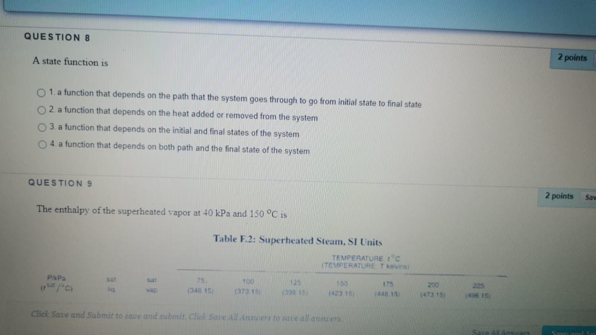 QUESTION 8
2 points
A state function is
O 1. a function that depends on the path that the system goes through to go from initial state to final state
O 2. a function that depends on the heat added or removed from the system
O 3. a function that depends on the initial and final states of the system
O 4. a function that depends on both path and the final state of the system
QUESTION 9
2 points
Sav
The enthalpy of the superheated vapor at 40 kPa and 150 °C is
Table F.2: Superheated Steam, SI Units
TEMPERATURE °C
(TEMPERATURE Tkalvins)
PKPa
sat
sat
75.
100
125
150
175
200
225
(hat /C)
lig
(348 15)
(373 15)
(28 15)
(423 15)
(448 15
(473 15)
498 15)
vap
Click Save and Submit to save and submit. Click Save All Ansuiers to save all ansuers
Sava AlLAnsivars
Save and Su
