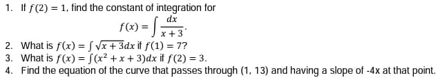 1. If f(2) = 1, find the constant of integration for
dx
f(x) = ) x+3
2. What is f(x) = S Vx + 3dx if f(1) = 7?
3. What is f(x) = [(x? + x + 3)dx if f(2) = 3.
4. Find the equation of the curve that passes through (1, 13) and having a slope of -4x at that point.
