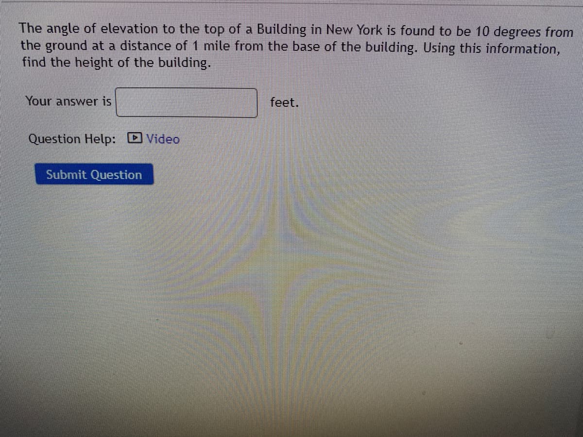 The angle of elevation to the top of a Building in New York is found to be 10 degrees from
the ground ata distance of 1 mile from the base of the building. Using this information,
find the height of the building.
Your answer is
feet.
Question Help: DVideo
Submit Question
