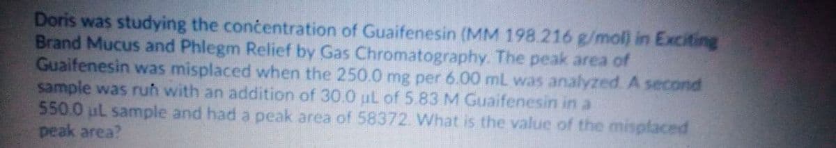 Doris was studying the concentration of Guaifenesin (MM 198.216 g/mol) in Exciting
Brand Mucus and Phlegm Relief by Gas Chromatography. The peak area of
Guaifenesin was misplaced when the 250.0 mg per 6.00 mL was analyzed A second
sample was ruh with an addition of 30.0 ul of 5.83 M Guaifenesin in a
550.0 uL sample and had a peak area of 58372. What is the value of the misplaced
peak area?
