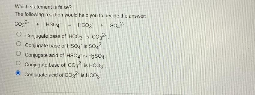 Which statement is false?
The following reaction would help you to decide the answer:
CO32- + HSO4 = HCO3
+
2-
O Conjugate base of HCO3 is CO32-
O Conjugate base of HSO4 is SO42
O Conjugate acid of HSO4 is H2SO4
O Conjugate base of CO3² is HCO3.
Conjugate acid of CO32 is HCO3
SO42-